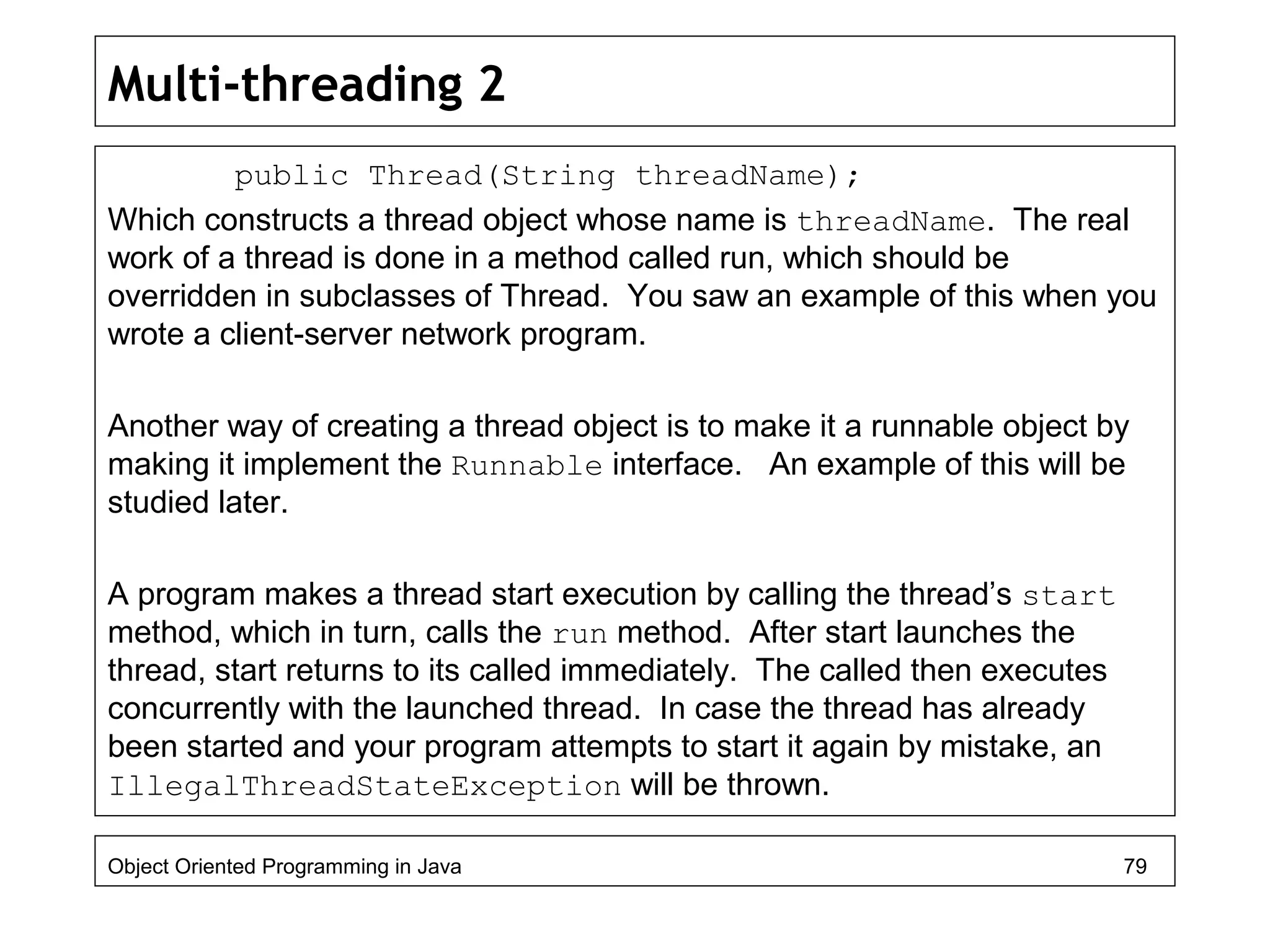 Multi-threading 2
public Thread(String threadName);
Which constructs a thread object whose name is threadName. The real
work of a thread is done in a method called run, which should be
overridden in subclasses of Thread. You saw an example of this when you
wrote a client-server network program.
Another way of creating a thread object is to make it a runnable object by
making it implement the Runnable interface. An example of this will be
studied later.
A program makes a thread start execution by calling the thread’s start
method, which in turn, calls the run method. After start launches the
thread, start returns to its called immediately. The called then executes
concurrently with the launched thread. In case the thread has already
been started and your program attempts to start it again by mistake, an
IllegalThreadStateException will be thrown.
Object Oriented Programming in Java 79
 