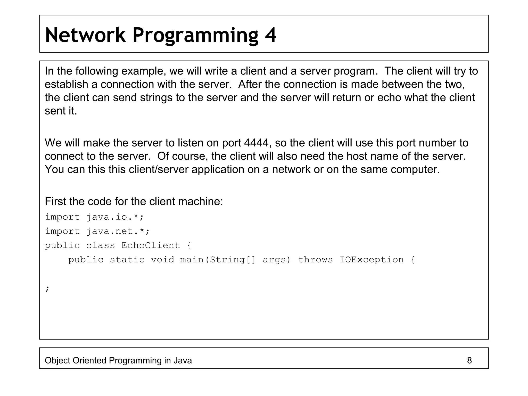 Network Programming 4
In the following example, we will write a client and a server program. The client will try to
establish a connection with the server. After the connection is made between the two,
the client can send strings to the server and the server will return or echo what the client
sent it.
We will make the server to listen on port 4444, so the client will use this port number to
connect to the server. Of course, the client will also need the host name of the server.
You can this this client/server application on a network or on the same computer.
First the code for the client machine:
import java.io.*;
import java.net.*;
public class EchoClient {
public static void main(String[] args) throws IOException {
;
Object Oriented Programming in Java 8
 