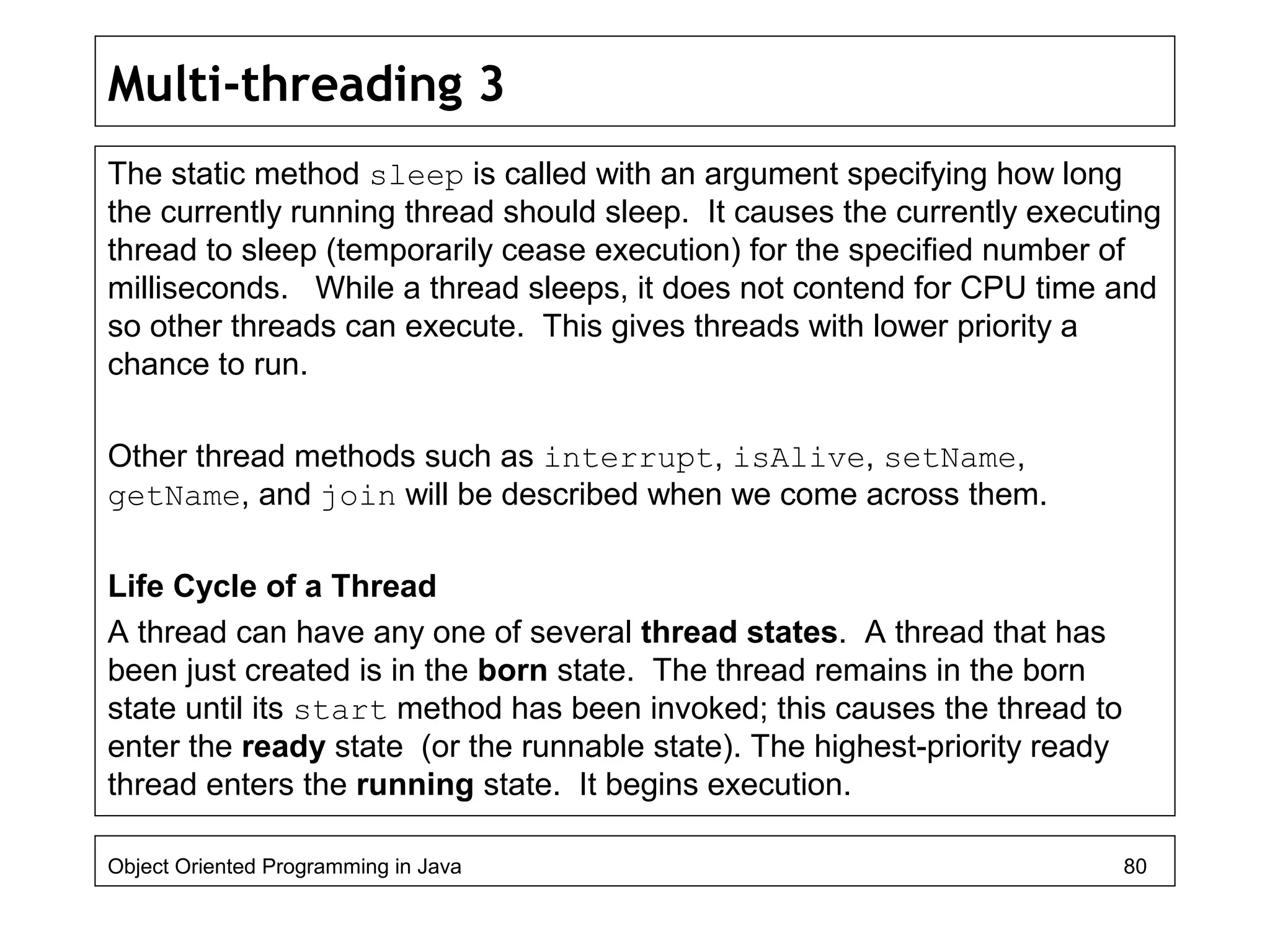 Multi-threading 3
The static method sleep is called with an argument specifying how long
the currently running thread should sleep. It causes the currently executing
thread to sleep (temporarily cease execution) for the specified number of
milliseconds. While a thread sleeps, it does not contend for CPU time and
so other threads can execute. This gives threads with lower priority a
chance to run.
Other thread methods such as interrupt, isAlive, setName,
getName, and join will be described when we come across them.
Life Cycle of a Thread
A thread can have any one of several thread states. A thread that has
been just created is in the born state. The thread remains in the born
state until its start method has been invoked; this causes the thread to
enter the ready state (or the runnable state). The highest-priority ready
thread enters the running state. It begins execution.
Object Oriented Programming in Java 80
 