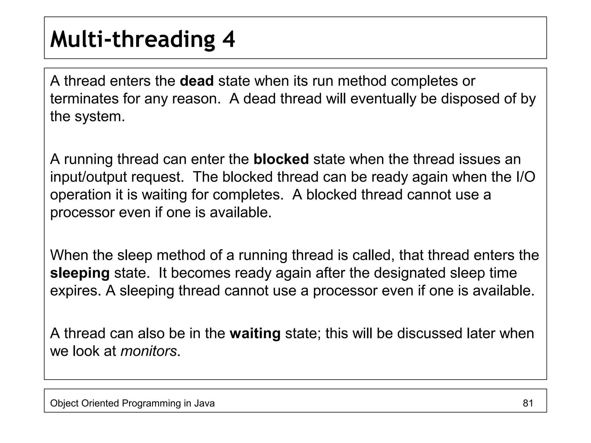 Multi-threading 4
A thread enters the dead state when its run method completes or
terminates for any reason. A dead thread will eventually be disposed of by
the system.
A running thread can enter the blocked state when the thread issues an
input/output request. The blocked thread can be ready again when the I/O
operation it is waiting for completes. A blocked thread cannot use a
processor even if one is available.
When the sleep method of a running thread is called, that thread enters the
sleeping state. It becomes ready again after the designated sleep time
expires. A sleeping thread cannot use a processor even if one is available.
A thread can also be in the waiting state; this will be discussed later when
we look at monitors.
Object Oriented Programming in Java 81
 