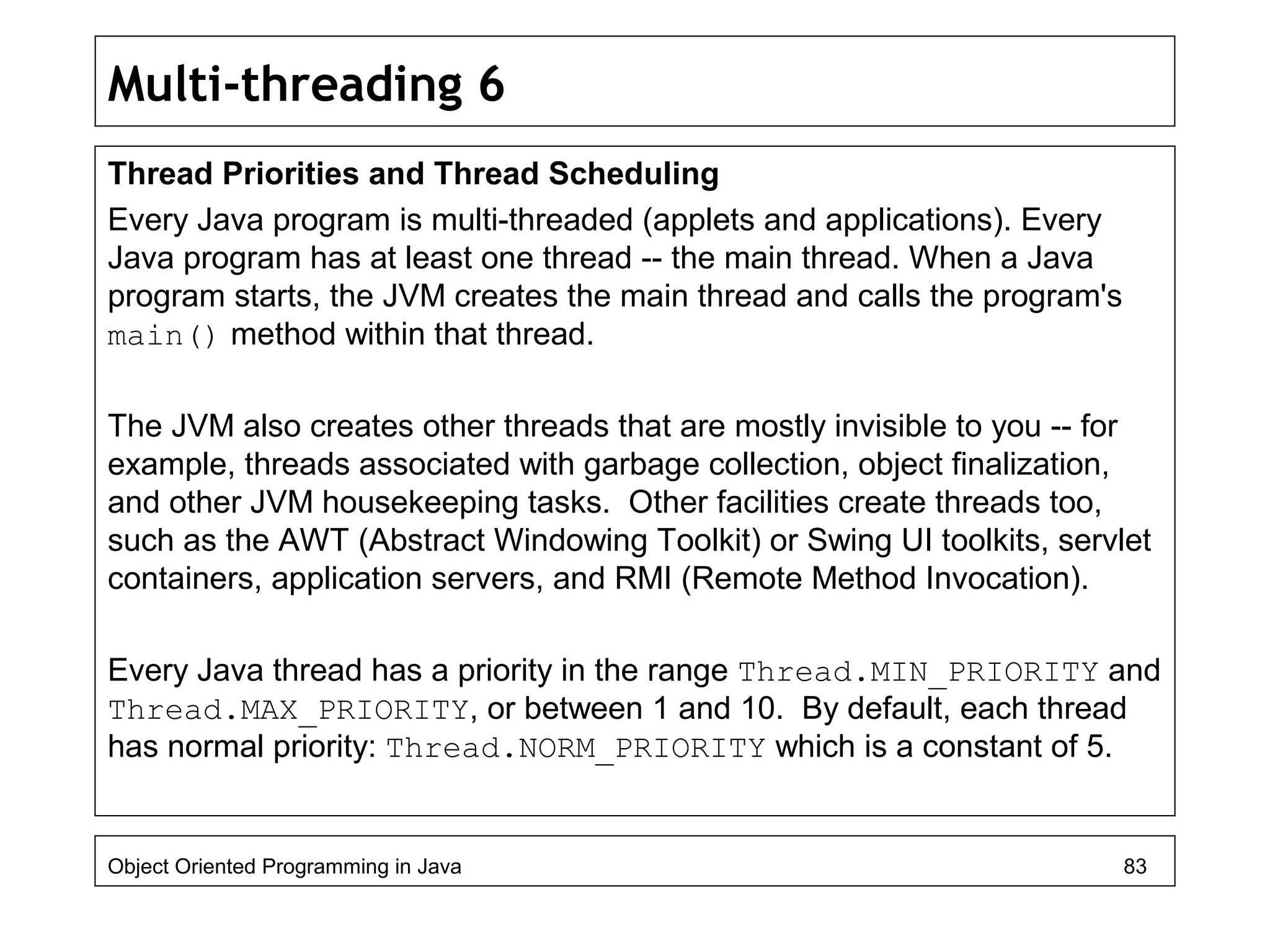 Multi-threading 6
Thread Priorities and Thread Scheduling
Every Java program is multi-threaded (applets and applications). Every
Java program has at least one thread -- the main thread. When a Java
program starts, the JVM creates the main thread and calls the program's
main() method within that thread.
The JVM also creates other threads that are mostly invisible to you -- for
example, threads associated with garbage collection, object finalization,
and other JVM housekeeping tasks. Other facilities create threads too,
such as the AWT (Abstract Windowing Toolkit) or Swing UI toolkits, servlet
containers, application servers, and RMI (Remote Method Invocation).
Every Java thread has a priority in the range Thread.MIN_PRIORITY and
Thread.MAX_PRIORITY, or between 1 and 10. By default, each thread
has normal priority: Thread.NORM_PRIORITY which is a constant of 5.
Object Oriented Programming in Java 83
 