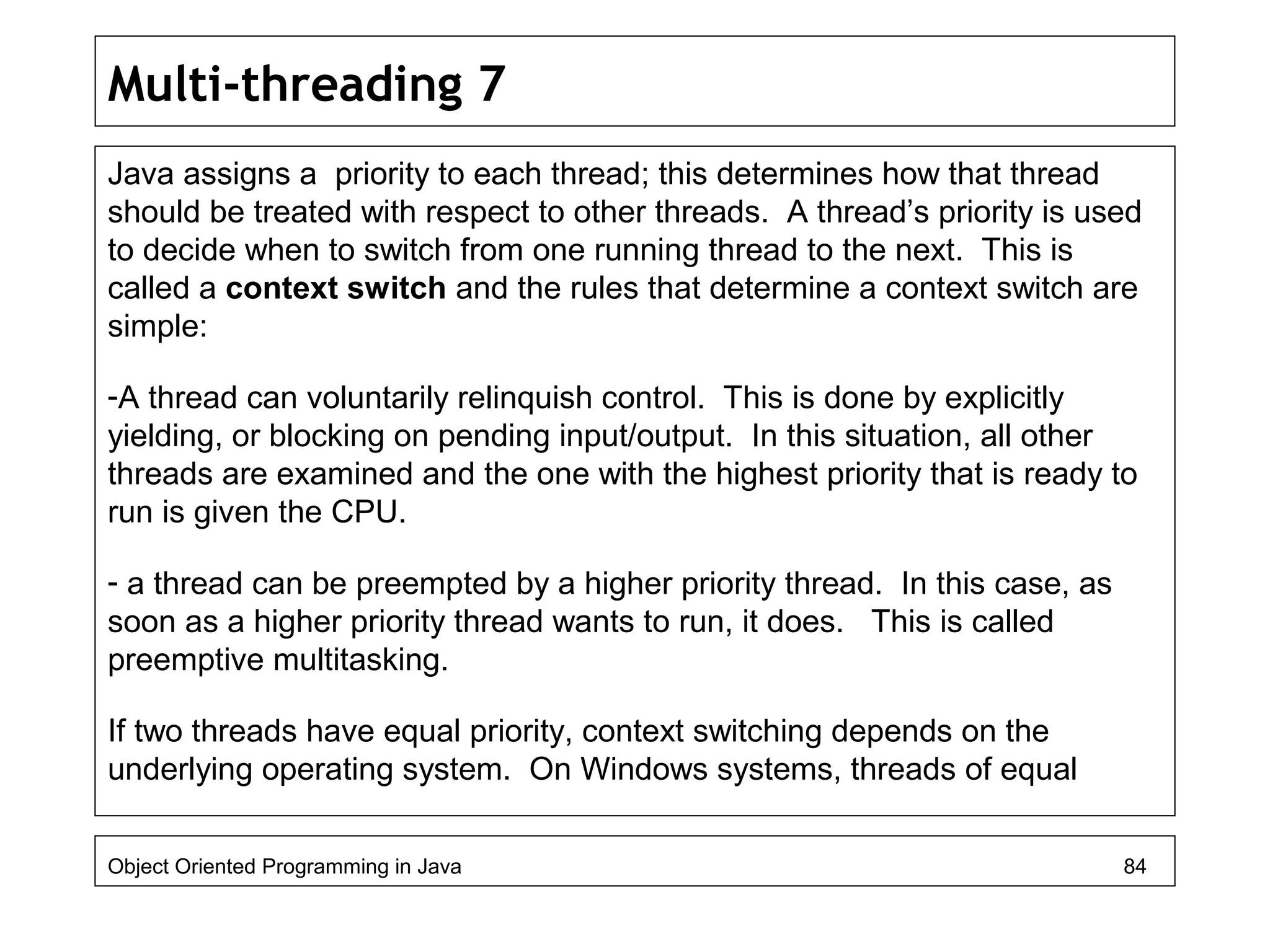 Multi-threading 7
Java assigns a priority to each thread; this determines how that thread
should be treated with respect to other threads. A thread’s priority is used
to decide when to switch from one running thread to the next. This is
called a context switch and the rules that determine a context switch are
simple:
-A thread can voluntarily relinquish control. This is done by explicitly
yielding, or blocking on pending input/output. In this situation, all other
threads are examined and the one with the highest priority that is ready to
run is given the CPU.
- a thread can be preempted by a higher priority thread. In this case, as
soon as a higher priority thread wants to run, it does. This is called
preemptive multitasking.
If two threads have equal priority, context switching depends on the
underlying operating system. On Windows systems, threads of equal
Object Oriented Programming in Java 84
 