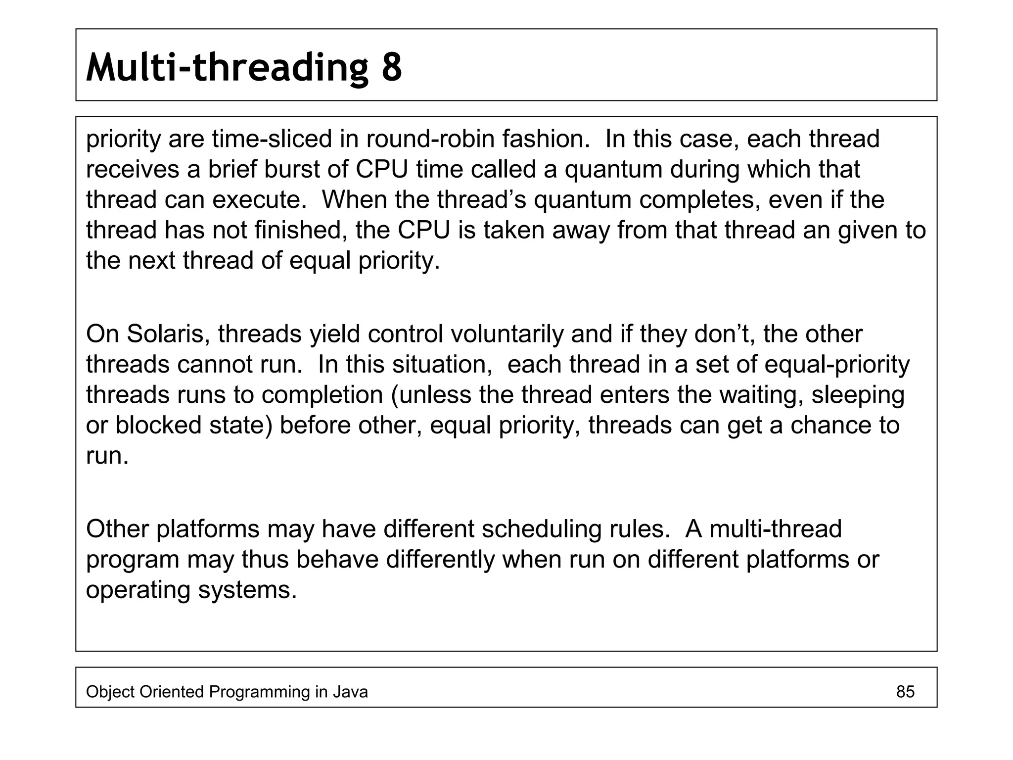Multi-threading 8
priority are time-sliced in round-robin fashion. In this case, each thread
receives a brief burst of CPU time called a quantum during which that
thread can execute. When the thread’s quantum completes, even if the
thread has not finished, the CPU is taken away from that thread an given to
the next thread of equal priority.
On Solaris, threads yield control voluntarily and if they don’t, the other
threads cannot run. In this situation, each thread in a set of equal-priority
threads runs to completion (unless the thread enters the waiting, sleeping
or blocked state) before other, equal priority, threads can get a chance to
run.
Other platforms may have different scheduling rules. A multi-thread
program may thus behave differently when run on different platforms or
operating systems.
Object Oriented Programming in Java 85
 