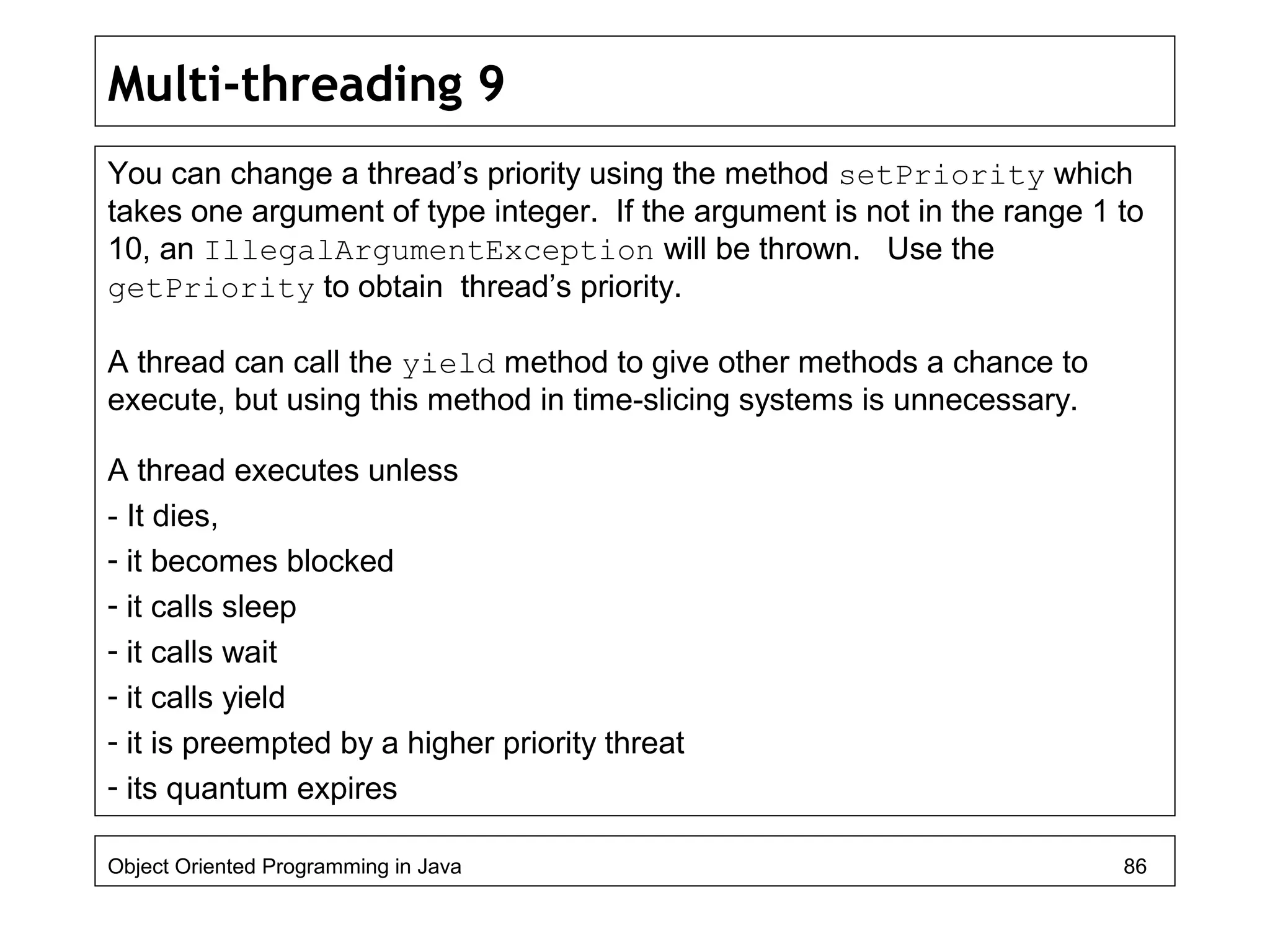 Multi-threading 9
You can change a thread’s priority using the method setPriority which
takes one argument of type integer. If the argument is not in the range 1 to
10, an IllegalArgumentException will be thrown. Use the
getPriority to obtain thread’s priority.
A thread can call the yield method to give other methods a chance to
execute, but using this method in time-slicing systems is unnecessary.
A thread executes unless
- It dies,
- it becomes blocked
- it calls sleep
- it calls wait
- it calls yield
- it is preempted by a higher priority threat
- its quantum expires
Object Oriented Programming in Java 86
 