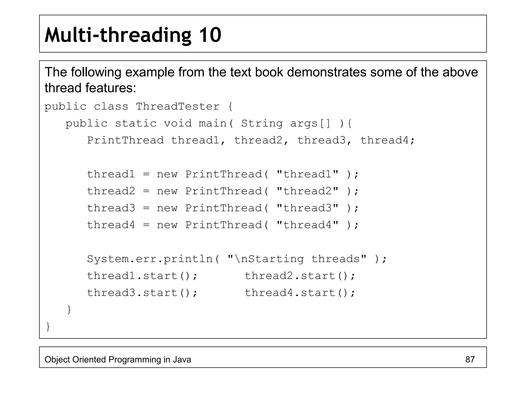 Multi-threading 10
The following example from the text book demonstrates some of the above
thread features:
public class ThreadTester {
public static void main( String args[] ){
PrintThread thread1, thread2, thread3, thread4;
thread1 = new PrintThread( "thread1" );
thread2 = new PrintThread( "thread2" );
thread3 = new PrintThread( "thread3" );
thread4 = new PrintThread( "thread4" );
System.err.println( "nStarting threads" );
thread1.start(); thread2.start();
thread3.start(); thread4.start();
}
}
Object Oriented Programming in Java 87
 