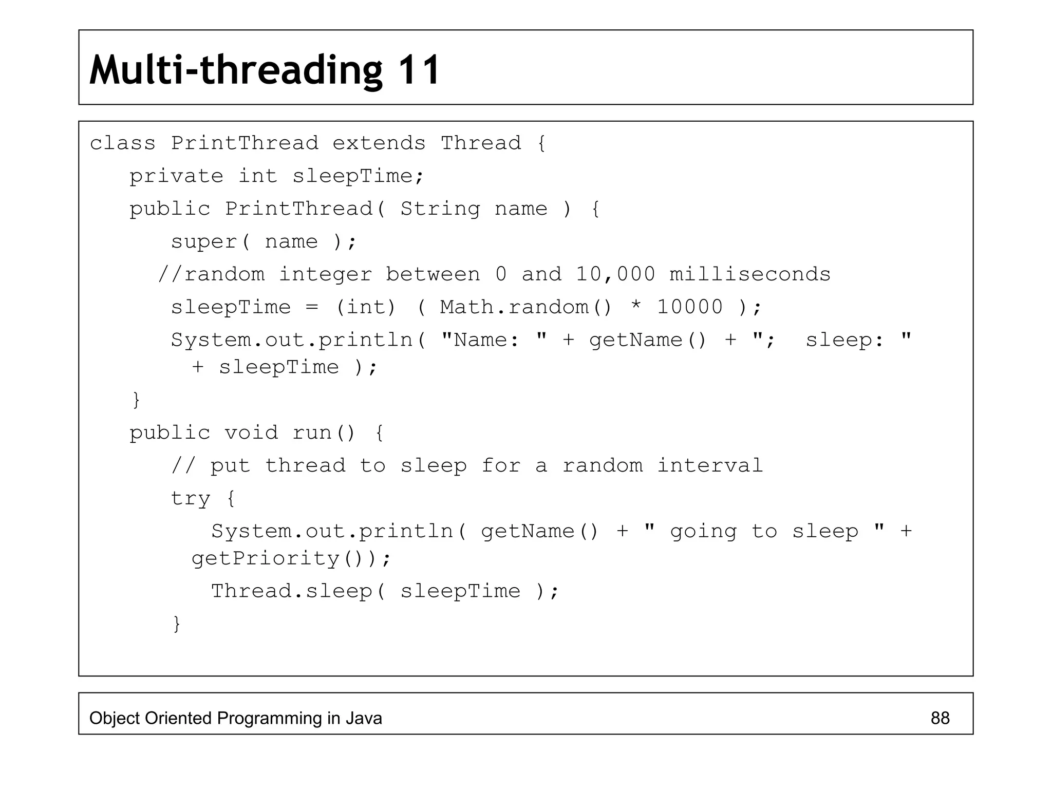 Multi-threading 11
class PrintThread extends Thread {
private int sleepTime;
public PrintThread( String name ) {
super( name );
//random integer between 0 and 10,000 milliseconds
sleepTime = (int) ( Math.random() * 10000 );
System.out.println( "Name: " + getName() + "; sleep: "
+ sleepTime );
}
public void run() {
// put thread to sleep for a random interval
try {
System.out.println( getName() + " going to sleep " +
getPriority());
Thread.sleep( sleepTime );
}
Object Oriented Programming in Java 88
 
