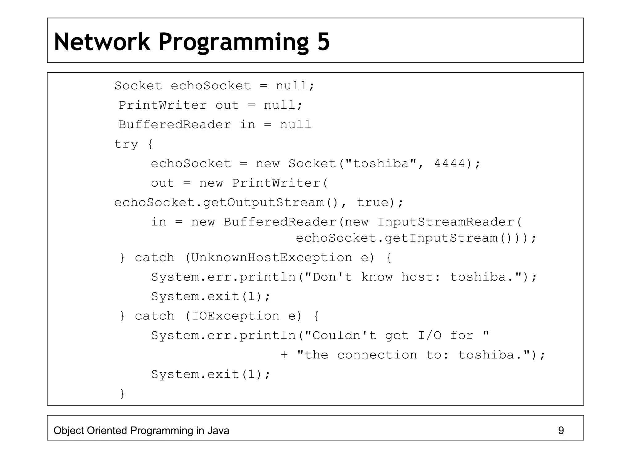 Network Programming 5
Socket echoSocket = null;
PrintWriter out = null;
BufferedReader in = null
try {
echoSocket = new Socket("toshiba", 4444);
out = new PrintWriter(
echoSocket.getOutputStream(), true);
in = new BufferedReader(new InputStreamReader(
echoSocket.getInputStream()));
} catch (UnknownHostException e) {
System.err.println("Don't know host: toshiba.");
System.exit(1);
} catch (IOException e) {
System.err.println("Couldn't get I/O for "
+ "the connection to: toshiba.");
System.exit(1);
}
Object Oriented Programming in Java 9
 