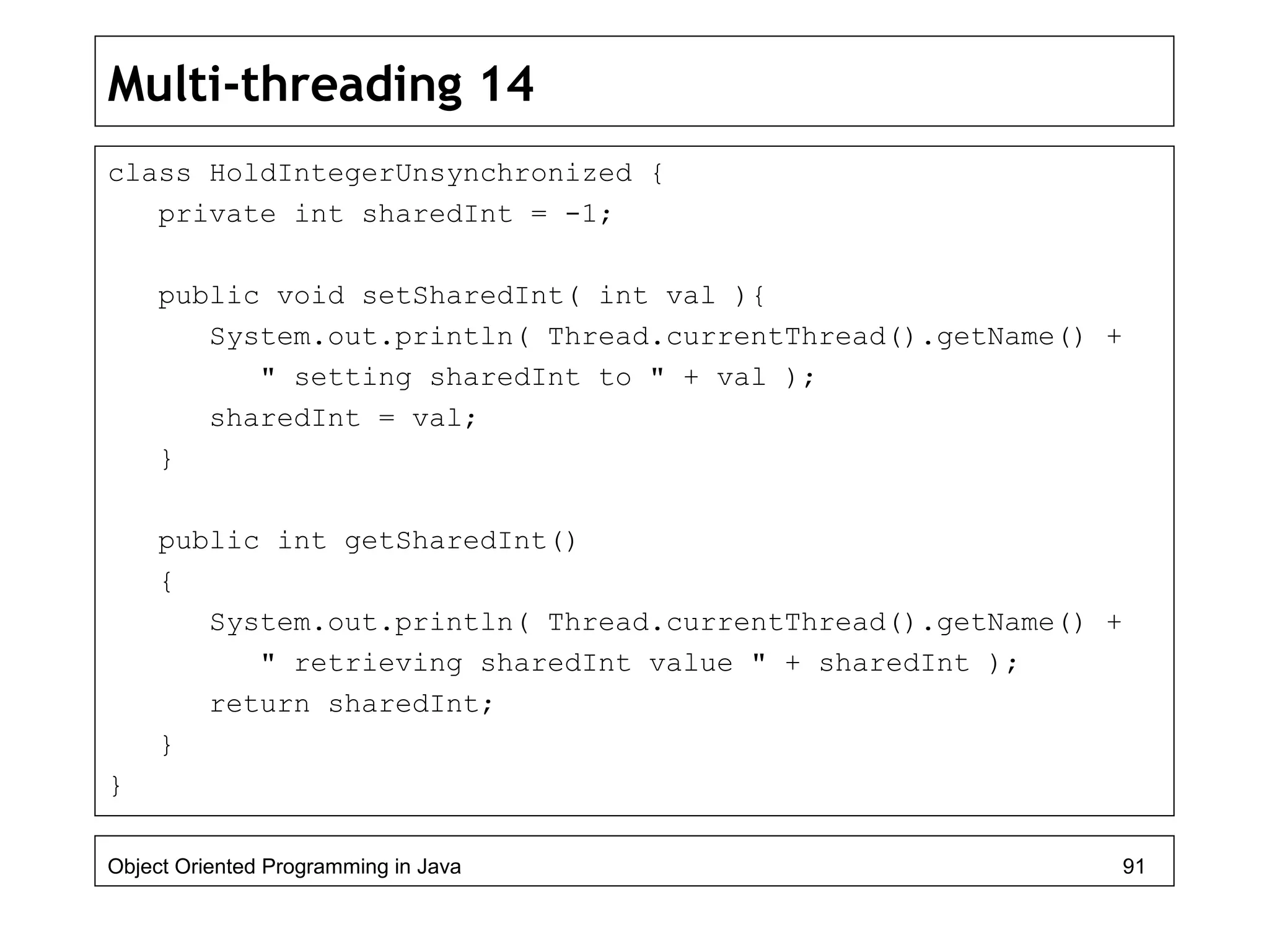 Multi-threading 14
class HoldIntegerUnsynchronized {
private int sharedInt = -1;
public void setSharedInt( int val ){
System.out.println( Thread.currentThread().getName() +
" setting sharedInt to " + val );
sharedInt = val;
}
public int getSharedInt()
{
System.out.println( Thread.currentThread().getName() +
" retrieving sharedInt value " + sharedInt );
return sharedInt;
}
}
Object Oriented Programming in Java 91
 