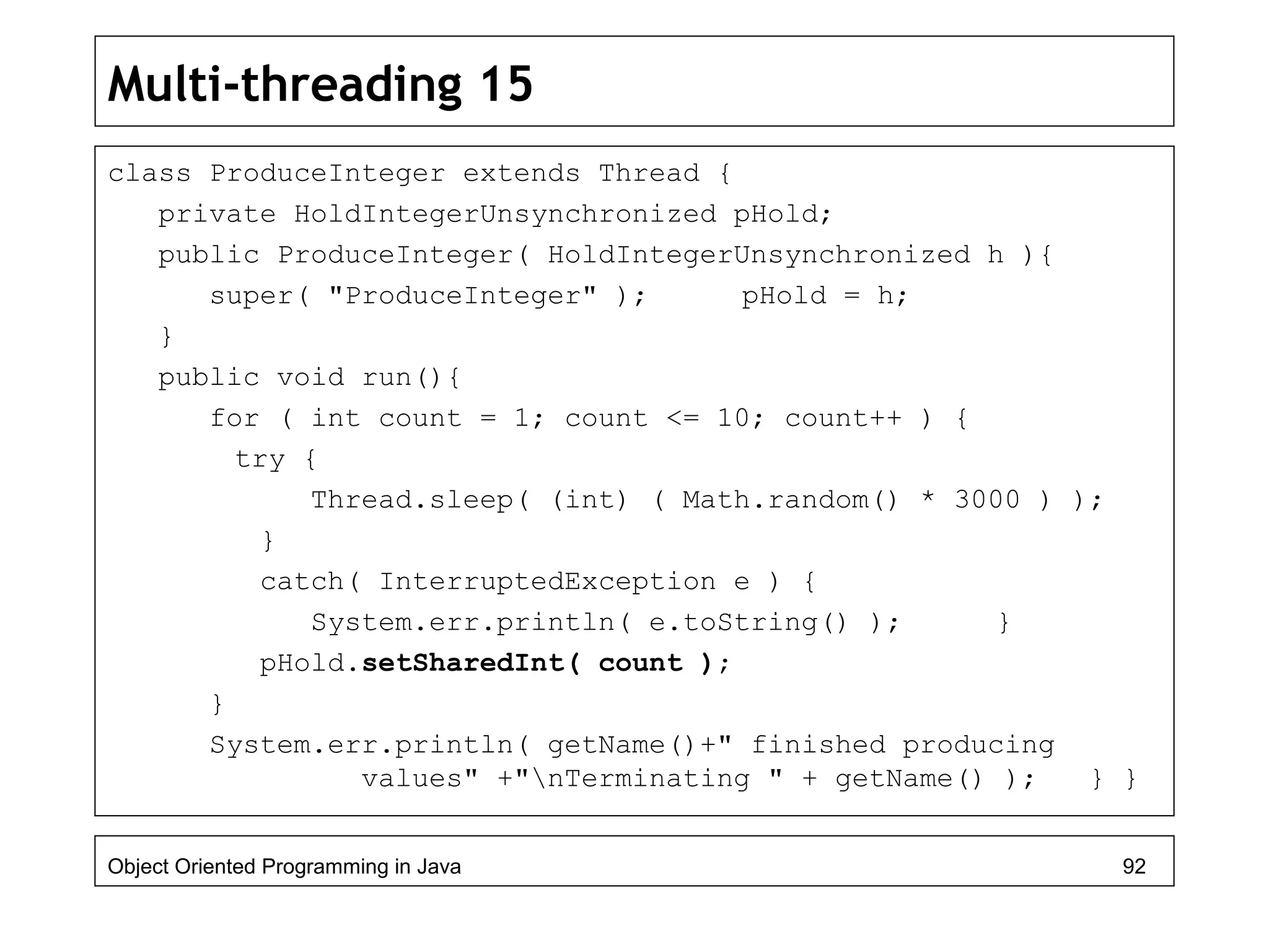 Multi-threading 15
class ProduceInteger extends Thread {
private HoldIntegerUnsynchronized pHold;
public ProduceInteger( HoldIntegerUnsynchronized h ){
super( "ProduceInteger" ); pHold = h;
}
public void run(){
for ( int count = 1; count <= 10; count++ ) {
try {
Thread.sleep( (int) ( Math.random() * 3000 ) );
}
catch( InterruptedException e ) {
System.err.println( e.toString() ); }
pHold.setSharedInt( count );
}
System.err.println( getName()+" finished producing
values" +"nTerminating " + getName() ); } }
Object Oriented Programming in Java 92
 