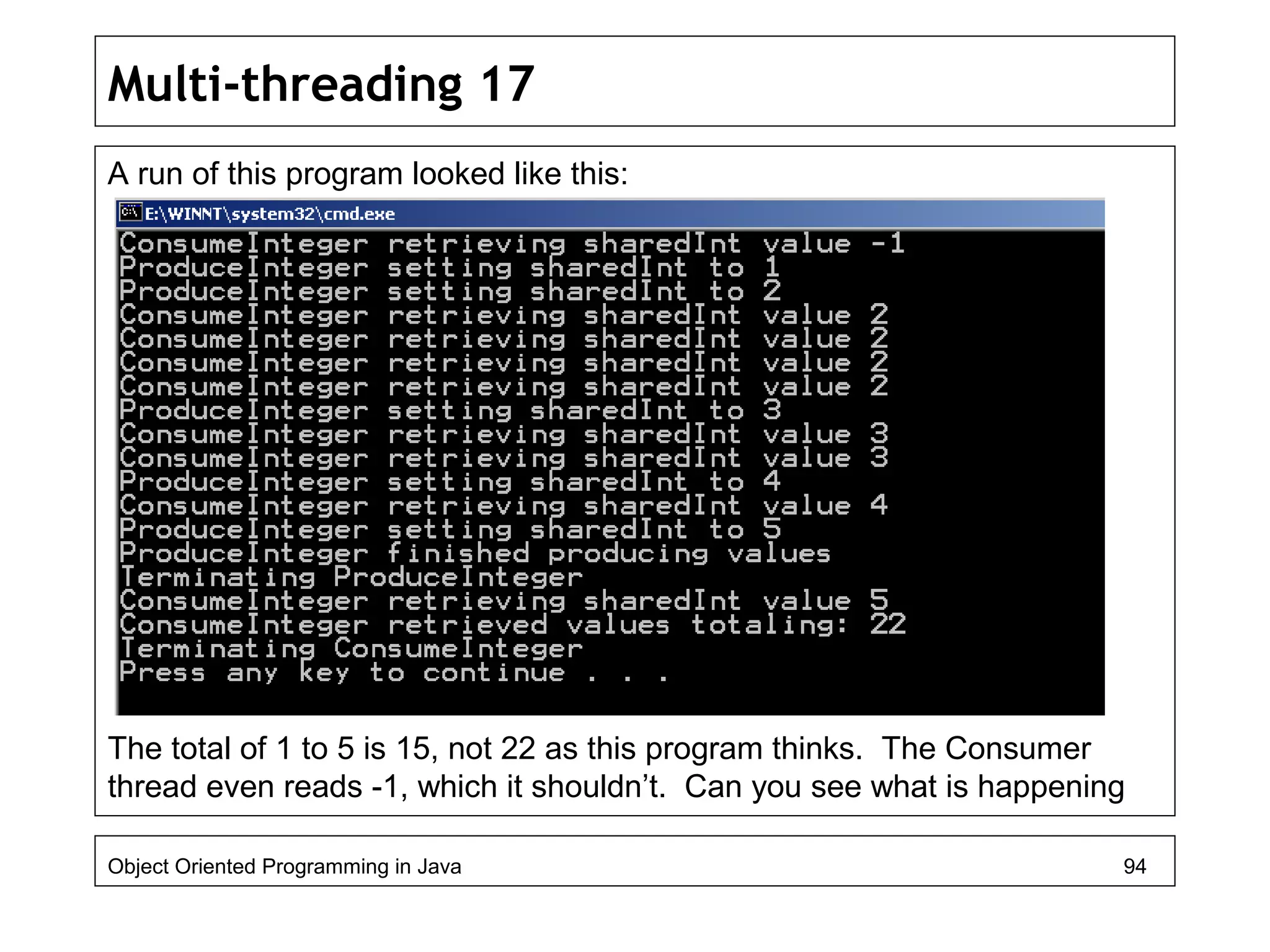 Multi-threading 17
A run of this program looked like this:
The total of 1 to 5 is 15, not 22 as this program thinks. The Consumer
thread even reads -1, which it shouldn’t. Can you see what is happening
Object Oriented Programming in Java 94
 