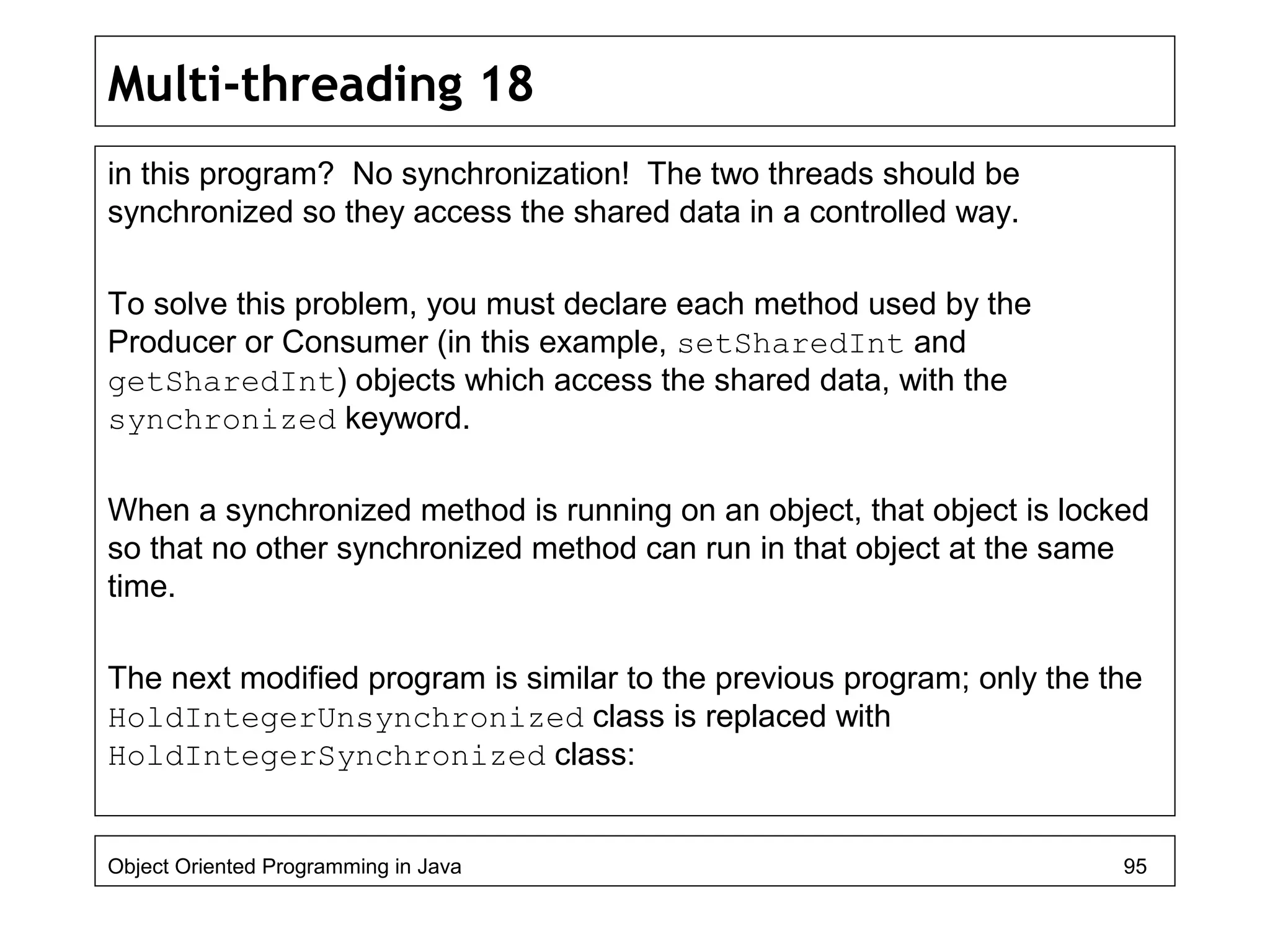 Multi-threading 18
in this program? No synchronization! The two threads should be
synchronized so they access the shared data in a controlled way.
To solve this problem, you must declare each method used by the
Producer or Consumer (in this example, setSharedInt and
getSharedInt) objects which access the shared data, with the
synchronized keyword.
When a synchronized method is running on an object, that object is locked
so that no other synchronized method can run in that object at the same
time.
The next modified program is similar to the previous program; only the the
HoldIntegerUnsynchronized class is replaced with
HoldIntegerSynchronized class:
Object Oriented Programming in Java 95
 