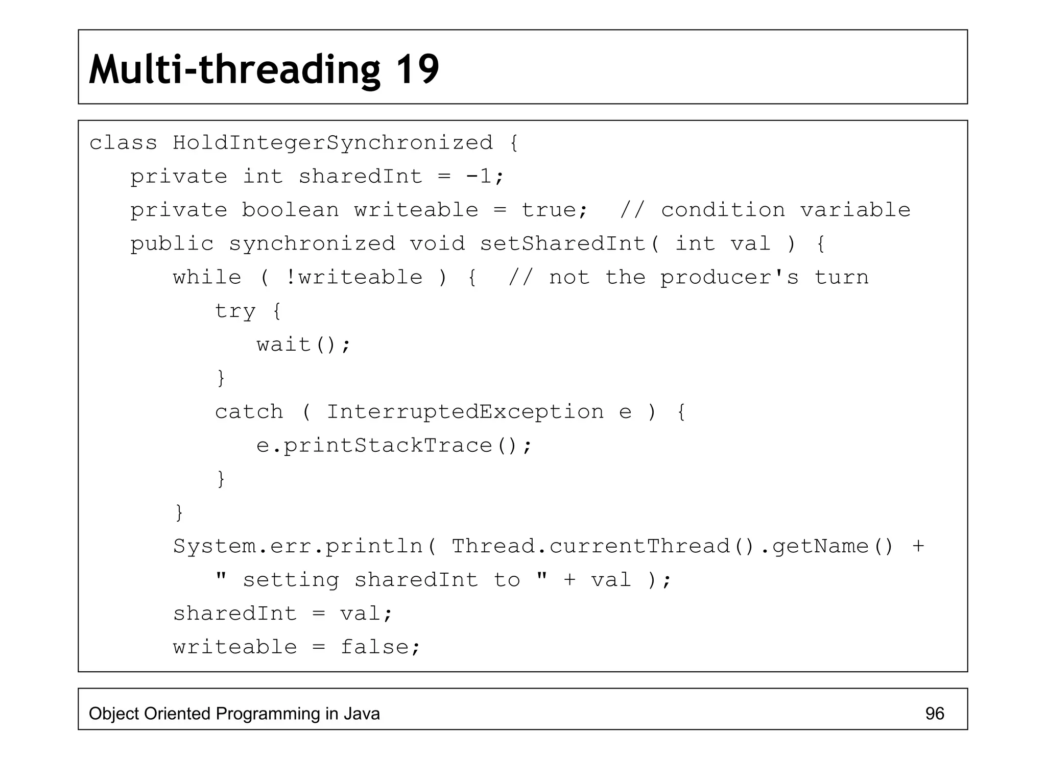 Multi-threading 19
class HoldIntegerSynchronized {
private int sharedInt = -1;
private boolean writeable = true; // condition variable
public synchronized void setSharedInt( int val ) {
while ( !writeable ) { // not the producer's turn
try {
wait();
}
catch ( InterruptedException e ) {
e.printStackTrace();
}
}
System.err.println( Thread.currentThread().getName() +
" setting sharedInt to " + val );
sharedInt = val;
writeable = false;
Object Oriented Programming in Java 96
 