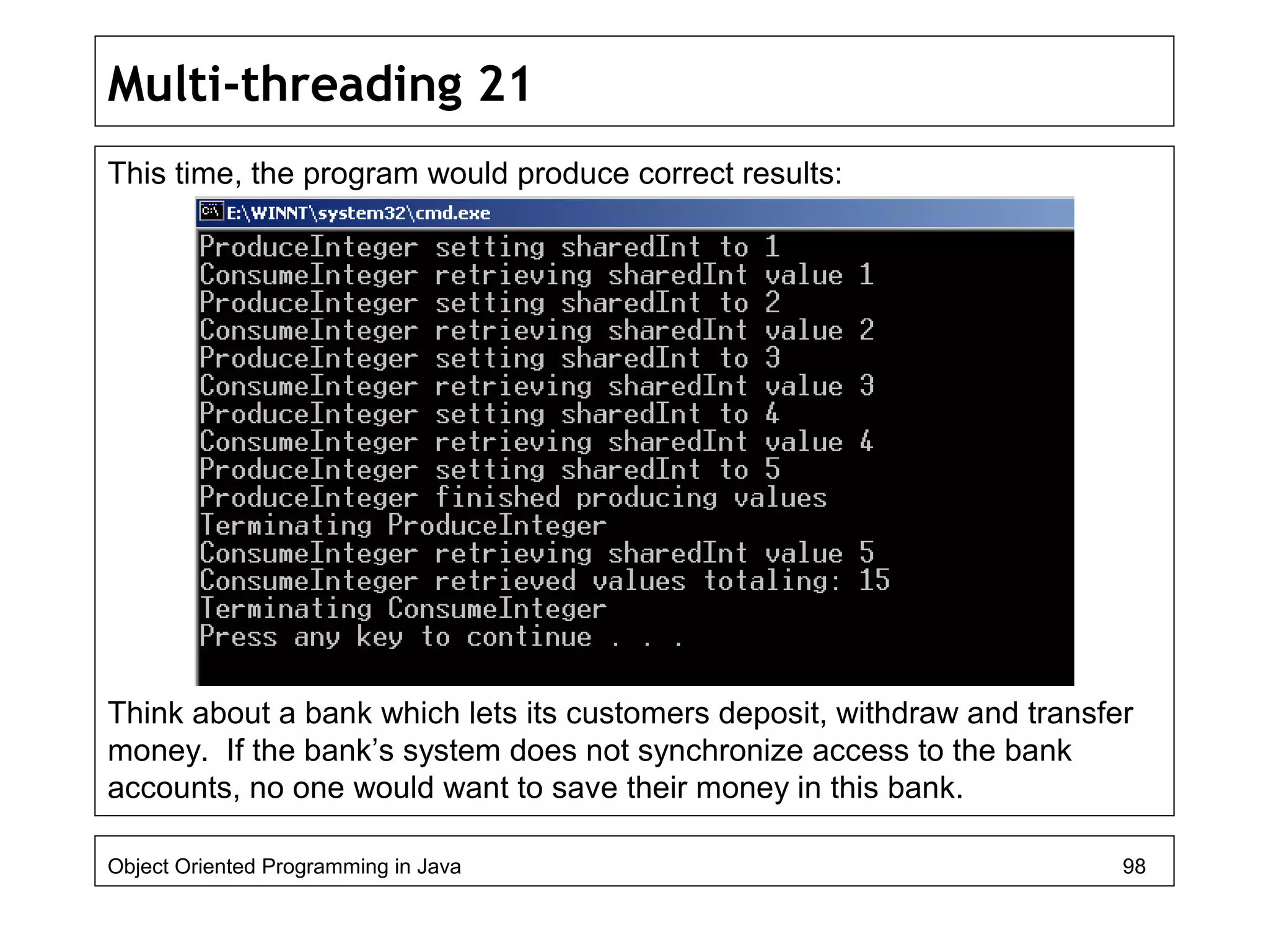 Multi-threading 21
This time, the program would produce correct results:
Think about a bank which lets its customers deposit, withdraw and transfer
money. If the bank’s system does not synchronize access to the bank
accounts, no one would want to save their money in this bank.
Object Oriented Programming in Java 98
 