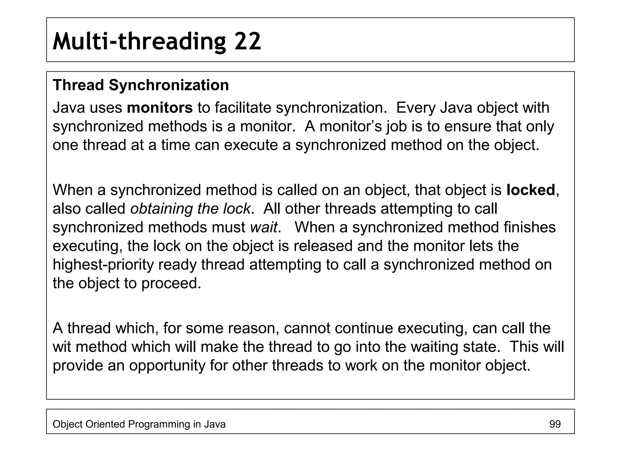 Multi-threading 22
Thread Synchronization
Java uses monitors to facilitate synchronization. Every Java object with
synchronized methods is a monitor. A monitor’s job is to ensure that only
one thread at a time can execute a synchronized method on the object.
When a synchronized method is called on an object, that object is locked,
also called obtaining the lock. All other threads attempting to call
synchronized methods must wait. When a synchronized method finishes
executing, the lock on the object is released and the monitor lets the
highest-priority ready thread attempting to call a synchronized method on
the object to proceed.
A thread which, for some reason, cannot continue executing, can call the
wit method which will make the thread to go into the waiting state. This will
provide an opportunity for other threads to work on the monitor object.
Object Oriented Programming in Java 99
 