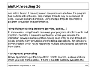 Multi-threading 26
one active thread, it can only run on one processor at a time. If a program
has multiple active threads, then multiple threads may be scheduled at
once. In a well-designed program, using multiple threads can improve
program throughput and performance.
-simplifying modeling problems (servers, games,…)
In some cases, using threads can make your programs simpler to write and
maintain. Consider a simulation application, where you simulate the
interaction between multiple entities. Giving each entity its own thread can
greatly simplify many simulation and modeling applications. Or consider a
server program which has to respond to multiple simultaneous connections
from clients.
- background processing
Server applications get their input from remote sources, such as sockets.
When you read from a socket, if there is no data currently available, the
Object Oriented Programming in Java 103
 