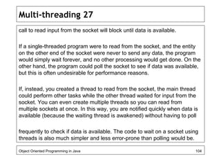 Multi-threading 27
call to read input from the socket will block until data is available.
If a single-threaded program were to read from the socket, and the entity
on the other end of the socket were never to send any data, the program
would simply wait forever, and no other processing would get done. On the
other hand, the program could poll the socket to see if data was available,
but this is often undesirable for performance reasons.
If, instead, you created a thread to read from the socket, the main thread
could perform other tasks while the other thread waited for input from the
socket. You can even create multiple threads so you can read from
multiple sockets at once. In this way, you are notified quickly when data is
available (because the waiting thread is awakened) without having to poll
frequently to check if data is available. The code to wait on a socket using
threads is also much simpler and less error-prone than polling would be.
Object Oriented Programming in Java 104
 