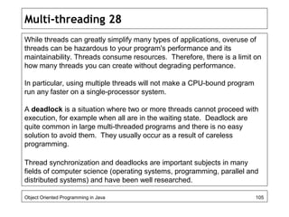 Multi-threading 28
While threads can greatly simplify many types of applications, overuse of
threads can be hazardous to your program's performance and its
maintainability. Threads consume resources. Therefore, there is a limit on
how many threads you can create without degrading performance.
In particular, using multiple threads will not make a CPU-bound program
run any faster on a single-processor system.
A deadlock is a situation where two or more threads cannot proceed with
execution, for example when all are in the waiting state. Deadlock are
quite common in large multi-threaded programs and there is no easy
solution to avoid them. They usually occur as a result of careless
programming.
Thread synchronization and deadlocks are important subjects in many
fields of computer science (operating systems, programming, parallel and
distributed systems) and have been well researched.
Object Oriented Programming in Java 105
 