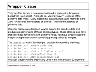 Wrapper Classes
They say that Java is a pure object-oriented programming language.
Everything is an object. Not quite so, you may say?? Because of the
primitive data types. Many algorithms, data structures and methods in the
Java API libraries only operate on objects. They cannot operate on
primitive data.
Wrapper classes are designed to wrap around the primitive data and
produce object versions of those primitive types. These classes also have
static methods for working with primitive types. You have already used the
Integer wrapper class when converting/parsing strings to integers.
The Character class, for example, provides the following methods:
static boolean isDigit(char ch);
static boolean isLetter(char ch)
static boolean isLetterOrDigit(char ch)
static boolean isLowerCase(char ch)
static boolean isWhitespace(char ch)
Wrapper classes will be extensively used in the next section. (Collections)
Object Oriented Programming in Java 106
 