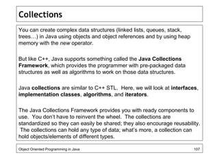 Collections
You can create complex data structures (linked lists, queues, stack,
trees…) in Java using objects and object references and by using heap
memory with the new operator.
But like C++, Java supports something called the Java Collections
Framework, which provides the programmer with pre-packaged data
structures as well as algorithms to work on those data structures.
Java collections are similar to C++ STL. Here, we will look at interfaces,
implementation classes, algorithms, and iterators.
The Java Collections Framework provides you with ready components to
use. You don’t have to reinvent the wheel. The collections are
standardized so they can easily be shared; they also encourage reusability.
The collections can hold any type of data; what’s more, a collection can
hold objects/elements of different types.
Object Oriented Programming in Java 107
 