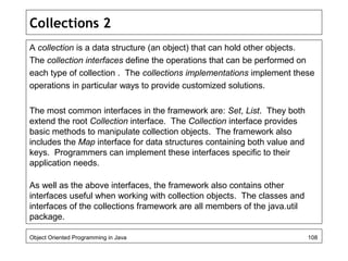 Collections 2
A collection is a data structure (an object) that can hold other objects.
The collection interfaces define the operations that can be performed on
each type of collection . The collections implementations implement these
operations in particular ways to provide customized solutions.
The most common interfaces in the framework are: Set, List. They both
extend the root Collection interface. The Collection interface provides
basic methods to manipulate collection objects. The framework also
includes the Map interface for data structures containing both value and
keys. Programmers can implement these interfaces specific to their
application needs.
As well as the above interfaces, the framework also contains other
interfaces useful when working with collection objects. The classes and
interfaces of the collections framework are all members of the java.util
package.
Object Oriented Programming in Java 108
 