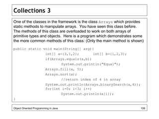 Collections 3
One of the classes in the framework is the class Arrays which provides
static methods to manipulate arrays. You have seen this class before.
The methods of this class are overloaded to work on both arrays of
primitive types and objects. Here is a program which demonstrates some
the more common methods of this class: (Only the main method is shown)
public static void main(String[] arg){
int[] a={3,1,2}; int[] b={1,2,3};
if(Arrays.equals(a,b))
System.out.println("Equal");
Arrays.fill(a, 5);
Arrays.sort(a);
//return index of 4 in array
System.out.println(Arrays.binarySearch(a,4));
for(int i=0; i<3; i++)
System.out.println(a[i]);
}
Object Oriented Programming in Java 109
 