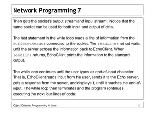 Network Programming 7
Then gets the socket's output stream and input stream. Notice that the
same socket can be used for both input and output of data.
The last statement in the while loop reads a line of information from the
BufferedReader connected to the socket. The readLine method waits
until the server echoes the information back to EchoClient. When
readline returns, EchoClient prints the information to the standard
output.
The while loop continues until the user types an end-of-input character.
That is, EchoClient reads input from the user, sends it to the Echo server,
gets a response from the server, and displays it, until it reaches the end-of-
input. The while loop then terminates and the program continues,
executing the next four lines of code:
Object Oriented Programming in Java 11
 