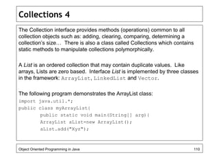 Collections 4
The Collection interface provides methods (operations) common to all
collection objects such as: adding, clearing, comparing, determining a
collection’s size… There is also a class called Collections which contains
static methods to manipulate collections polymorphically.
A List is an ordered collection that may contain duplicate values. Like
arrays, Lists are zero based. Interface List is implemented by three classes
in the framework: ArrayList, LinkedList and Vector.
The following program demonstrates the ArrayList class:
import java.util.*;
public class myArrayList{
public static void main(String[] arg){
ArrayList aList=new ArrayList();
aList.add("Xyz");
Object Oriented Programming in Java 110
 