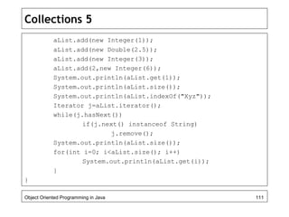 Collections 5
aList.add(new Integer(1));
aList.add(new Double(2.5));
aList.add(new Integer(3));
aList.add(2,new Integer(6));
System.out.println(aList.get(1));
System.out.println(aList.size());
System.out.println(aList.indexOf("Xyz"));
Iterator j=aList.iterator();
while(j.hasNext())
if(j.next() instanceof String)
j.remove();
System.out.println(aList.size());
for(int i=0; i<aList.size(); i++)
System.out.println(aList.get(i));
}
}
Object Oriented Programming in Java 111
 