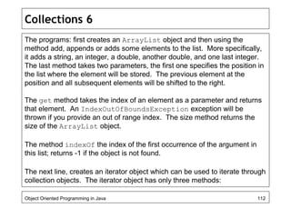 Collections 6
The programs: first creates an ArrayList object and then using the
method add, appends or adds some elements to the list. More specifically,
it adds a string, an integer, a double, another double, and one last integer.
The last method takes two parameters, the first one specifies the position in
the list where the element will be stored. The previous element at the
position and all subsequent elements will be shifted to the right.
The get method takes the index of an element as a parameter and returns
that element. An IndexOutOfBoundsException exception will be
thrown if you provide an out of range index. The size method returns the
size of the ArrayList object.
The method indexOf the index of the first occurrence of the argument in
this list; returns -1 if the object is not found.
The next line, creates an iterator object which can be used to iterate through
collection objects. The iterator object has only three methods:
Object Oriented Programming in Java 112
 