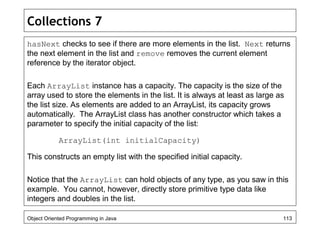 Collections 7
hasNext checks to see if there are more elements in the list. Next returns
the next element in the list and remove removes the current element
reference by the iterator object.
Each ArrayList instance has a capacity. The capacity is the size of the
array used to store the elements in the list. It is always at least as large as
the list size. As elements are added to an ArrayList, its capacity grows
automatically. The ArrayList class has another constructor which takes a
parameter to specify the initial capacity of the list:
ArrayList(int initialCapacity)
This constructs an empty list with the specified initial capacity.
Notice that the ArrayList can hold objects of any type, as you saw in this
example. You cannot, however, directly store primitive type data like
integers and doubles in the list.
Object Oriented Programming in Java 113
 