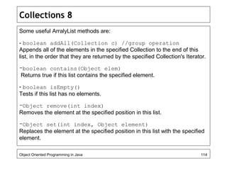 Collections 8
Some useful ArralyList methods are:
- boolean addAll(Collection c) //group operation
Appends all of the elements in the specified Collection to the end of this
list, in the order that they are returned by the specified Collection's Iterator.
-boolean contains(Object elem)
Returns true if this list contains the specified element.
- boolean isEmpty()
Tests if this list has no elements.
-Object remove(int index)
Removes the element at the specified position in this list.
-Object set(int index, Object element)
Replaces the element at the specified position in this list with the specified
element.
Object Oriented Programming in Java 114
 