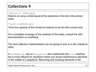 Collections 9
-Object[] toArray()
Returns an array containing all of the elements in this list in the correct
order.
-void trimToSize()
Trims the capacity of this ArrayList instance to be the list's current size.
For a complete coverage of the methods of this class, consult the JDK
documentation or a textbook.
The next collection implementation we are going to look at is the LinkedList
class.
A LinkedList, like an ArrayList also implements the List interface
but is more efficient for situations where you would insert/remove elements
in the middle of a sequence. Removing and inserting elements in the
Object Oriented Programming in Java 115
 