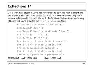Collections 11
But a linked list object in Java has references to both the next element and
the previous element. The Iterator interface we saw earlier only has a
forward reference to the next element. To facilitate bi-directional traversing
of linked list, Java provides the ListIterator interface.
LinkedList staff=new LinkedList();
staff.add(“ Xyz ");
staff.add(“ Wyz "); staff.add(“ Zyz ");
staff.add(2,“ Third ");
staff.remove(“ Wyz ");
ListIterator lt=staff.listIterator();
for(int i=0; i<staff.size(); i++)
System.out.println(lt.next());
for(int i=0; i<staff.size(); i++)
System.out.println(lt.previous());
The output: Xyz Third Zyz Zyz Third Xyz
Object Oriented Programming in Java 117
 