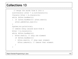 Collections 13
// merge the words from b into a
ListIterator aIter = a.listIterator();
Iterator bIter = b.iterator();
while (bIter.hasNext())
{ if (aIter.hasNext()) aIter.next();
aIter.add(bIter.next());
}
System.out.println(a);
// remove every second word from b
bIter = b.iterator();
while (bIter.hasNext())
{ bIter.next(); // skip one element
if (bIter.hasNext())
{ bIter.next(); // skip next element
bIter.remove(); // remove that element
}
}
Object Oriented Programming in Java 119
 