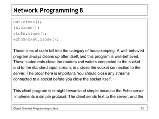 Network Programming 8
out.close();
in.close();
stdIn.close();
echoSocket.close();
These lines of code fall into the category of housekeeping. A well-behaved
program always cleans up after itself, and this program is well-behaved.
These statements close the readers and writers connected to the socket
and to the standard input stream, and close the socket connection to the
server. The order here is important. You should close any streams
connected to a socket before you close the socket itself.
This client program is straightforward and simple because the Echo server
implements a simple protocol. The client sends text to the server, and the
Object Oriented Programming in Java 12
 