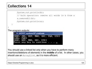 Collections 14
System.out.println(b);
// bulk operation: remove all words in b from a
a.removeAll(b);
System.out.println(a);
}
}
The program outputs:
You should use a linked list only when you have to perform many
insertions/deletions of elements in the middle of a list. In other cases, you
should use an ArrayList, as it is more efficient.
Object Oriented Programming in Java 120
 