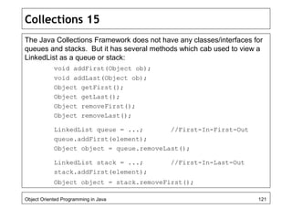 Collections 15
The Java Collections Framework does not have any classes/interfaces for
queues and stacks. But it has several methods which cab used to view a
LinkedList as a queue or stack:
void addFirst(Object ob);
void addLast(Object ob);
Object getFirst();
Object getLast();
Object removeFirst();
Object removeLast();
LinkedList queue = ...; //First-In-First-Out
queue.addFirst(element);
Object object = queue.removeLast();
LinkedList stack = ...; //First-In-Last-Out
stack.addFirst(element);
Object object = stack.removeFirst();
Object Oriented Programming in Java 121
 