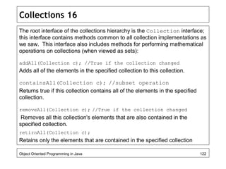 Collections 16
The root interface of the collections hierarchy is the Collection interface;
this interface contains methods common to all collection implementations as
we saw. This interface also includes methods for performing mathematical
operations on collections (when viewed as sets):
addAll(Collection c); //True if the collection changed
Adds all of the elements in the specified collection to this collection.
containsAll(Collection c); //subset operation
Returns true if this collection contains all of the elements in the specified
collection.
removeAll(Collection c); //True if the collection changed
Removes all this collection's elements that are also contained in the
specified collection.
retirnAll(Collection c);
Retains only the elements that are contained in the specified collection
Object Oriented Programming in Java 122
 