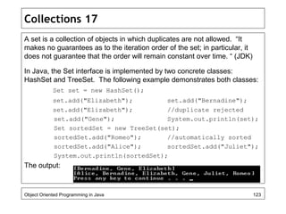 Collections 17
A set is a collection of objects in which duplicates are not allowed. “It
makes no guarantees as to the iteration order of the set; in particular, it
does not guarantee that the order will remain constant over time. “ (JDK)
In Java, the Set interface is implemented by two concrete classes:
HashSet and TreeSet. The following example demonstrates both classes:
Set set = new HashSet();
set.add("Elizabeth"); set.add("Bernadine");
set.add("Elizabeth"); //duplicate rejected
set.add("Gene"); System.out.println(set);
Set sortedSet = new TreeSet(set);
sortedSet.add("Romeo"); //automatically sorted
sortedSet.add("Alice"); sortedSet.add("Juliet");
System.out.println(sortedSet);
The output:
Object Oriented Programming in Java 123
 