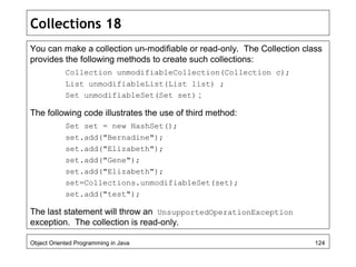 Collections 18
You can make a collection un-modifiable or read-only. The Collection class
provides the following methods to create such collections:
Collection unmodifiableCollection(Collection c);
List unmodifiableList(List list) ;
Set unmodifiableSet(Set set) ;
The following code illustrates the use of third method:
Set set = new HashSet();
set.add("Bernadine");
set.add("Elizabeth");
set.add("Gene");
set.add("Elizabeth");
set=Collections.unmodifiableSet(set);
set.add("test");
The last statement will throw an UnsupportedOperationException
exception. The collection is read-only.
Object Oriented Programming in Java 124
 