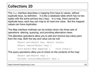 Collections 20
The Map interface describes a mapping from keys to values, without
duplicate keys, by definition. It is like a database table which has no two
tuples with the same primary key ( key). In a map, there cannot be
duplicate keys; each key can map to at most one value. But the mapped
values can have duplicates.
The Map interface methods can be broken down into three sets of
operations: altering, querying, and providing alternative views.
The alteration operations allow you to add and remove key-value pairs
from the map. Both the key and value can be null:
Object put(Object key, Object value);
Object remove(Object key) ;
void putAll(Map mapping) ; void clear() ;
The query operations allow you to check on the contents of the map:
Object get(Object key) ;
boolean containsKey(Object key) ;
Object Oriented Programming in Java 126
 