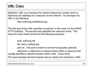 URL Class
Definition: URL is an acronym for Uniform Resource Locator and is a
reference (an address) to a resource on the Internet. An example of a
URL is the following:
http://soft-eng.net/default.asp
The first part of the URL specifies a protocol, in this case it is the WWW
HTTP protocol. The second part specifies the resource name. The
resource name itself consists of the following sub-parts:
host: soft-eng.net
file name: default.asp
port no.: The port number to connect to (typically optional)
reference: a reference to named anchor within a resource that
usually identifies a specific location within a file. (none here)
The next example will demonstrate how to create and read from a URL:
Object Oriented Programming in Java 129
 