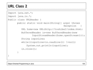 URL Class 2
Import java.net.*;
Import java.io.*;
Public class URLReader {
public static void main(String[] args) throws
Exception {
URL home=new URL(http://toshiba2/index.htm);
BufferedReader in=new BufferedReader(new
InputStreamReader(home.openStream()));
String inputLine;
while((inputLine=in.readLine()) !=null)
System.out.println(inputLine);
in.close();
}
}
Object Oriented Programming in Java 130
 