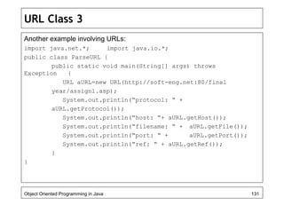 URL Class 3
Another example involving URLs:
import java.net.*; import java.io.*;
public class ParseURL {
public static void main(String[] args) throws
Exception {
URL aURL=new URL(http://soft-eng.net:80/final
year/assign1.asp);
System.out.println(“protocol: “ +
aURL.getProtocol());
System.out.println(“host: “+ aURL.getHost());
System.out.println(“filename: “ + aURL.getFile());
System.out.println(“port: “ + aURL.getPort());
System.out.println(“ref: “ + aURL.getRef());
}
}
Object Oriented Programming in Java 131
 