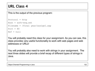 URL Class 4
This is the output of the previous program:
Protocol = http
Host = soft-eng.net
Filename = /final year/assign1.asp
Port = 80
Ref = null
You will probably need this class for your assignment. As you can see, this
class provides very useful functionality to work with web pages and web
addresses or URLs!
You will probably also need to work with strings in your assignment. The
next three slides will provide a brief recap of different types of strings in
Java.
Object Oriented Programming in Java 132
 