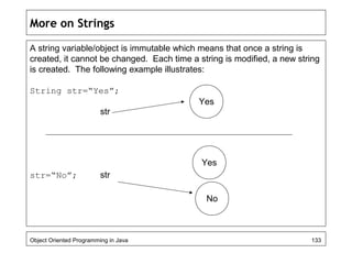 More on Strings
A string variable/object is immutable which means that once a string is
created, it cannot be changed. Each time a string is modified, a new string
is created. The following example illustrates:
String str=“Yes”;
str
str=“No”; str
Object Oriented Programming in Java 133
Yes
Yes
No
 