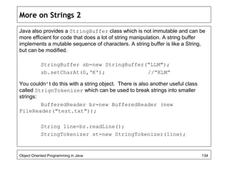 More on Strings 2
Java also provides a StringBuffer class which is not immutable and can be
more efficient for code that does a lot of string manipulation. A string buffer
implements a mutable sequence of characters. A string buffer is like a String,
but can be modified.
StringBuffer sb=new StringBuffer(“LLM");
sb.setCharAt(0,‘K'); //”KLM”
You couldn’t do this with a string object. There is also another useful class
called StrignTokenizer which can be used to break strings into smaller
strings:
BufferedReader br=new BufferedReader (new
FileReader("test.txt"));
String line=br.readLine();
StringTokenizer st=new StringTokenizer(line);
Object Oriented Programming in Java 134
 
