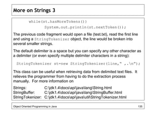 More on Strings 3
while(st.hasMoreTokens())
System.out.println(st.nextToken());
The previous code fragment would open a file (test.txt), read the first line
and using a StringTokenizer object, the line would be broken into
several smaller strings.
The default delimiter is a space but you can specify any other character as
a delimiter (or even specify multiple delimiter characters in a string):
StringTokenizer st=new StringTokenizer(line,“ ,.n”);
This class can be useful when retrieving data from delimited text files. It
relieves the programmer from having to do the extraction process
manually. For more information on
Strings: C:jdk1.4docsapijavalangString.html
StringBuffer: C:jdk1.4docsapijavalangStringBuffer.html
StringTokenizer: C:jdk1.4docsapijavautilStringTokenizer.html
Object Oriented Programming in Java 135
 