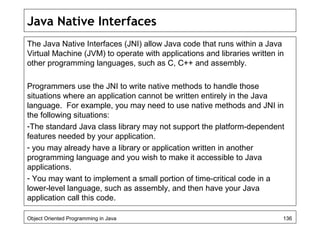 Java Native Interfaces
The Java Native Interfaces (JNI) allow Java code that runs within a Java
Virtual Machine (JVM) to operate with applications and libraries written in
other programming languages, such as C, C++ and assembly.
Programmers use the JNI to write native methods to handle those
situations where an application cannot be written entirely in the Java
language. For example, you may need to use native methods and JNI in
the following situations:
-The standard Java class library may not support the platform-dependent
features needed by your application.
- you may already have a library or application written in another
programming language and you wish to make it accessible to Java
applications.
- You may want to implement a small portion of time-critical code in a
lower-level language, such as assembly, and then have your Java
application call this code.
Object Oriented Programming in Java 136
 