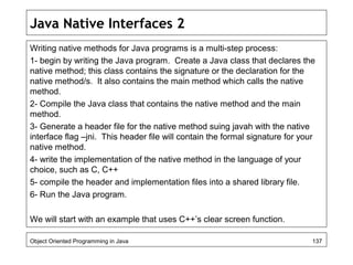 Java Native Interfaces 2
Writing native methods for Java programs is a multi-step process:
1- begin by writing the Java program. Create a Java class that declares the
native method; this class contains the signature or the declaration for the
native method/s. It also contains the main method which calls the native
method.
2- Compile the Java class that contains the native method and the main
method.
3- Generate a header file for the native method suing javah with the native
interface flag –jni. This header file will contain the formal signature for your
native method.
4- write the implementation of the native method in the language of your
choice, such as C, C++
5- compile the header and implementation files into a shared library file.
6- Run the Java program.
We will start with an example that uses C++’s clear screen function.
Object Oriented Programming in Java 137
 